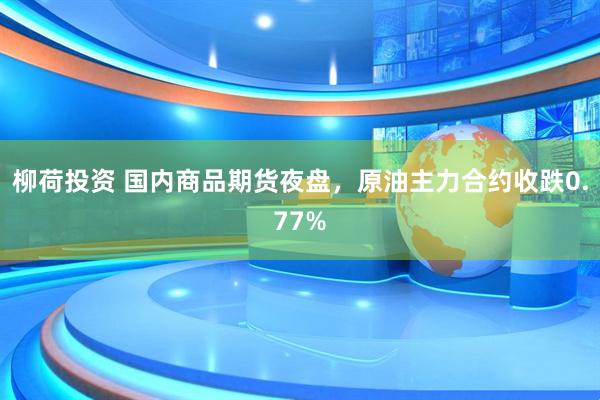 柳荷投资 国内商品期货夜盘，原油主力合约收跌0.77%