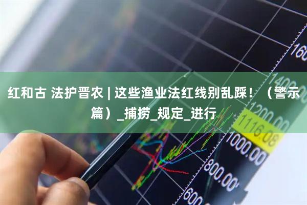 红和古 法护晋农 | 这些渔业法红线别乱踩！（警示篇）_捕捞_规定_进行