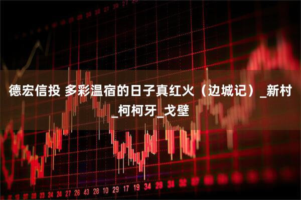 德宏信投 多彩温宿的日子真红火（边城记）_新村_柯柯牙_戈壁