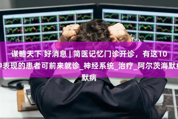 谋略天下 好消息 | 简医记忆门诊开诊，有这10种表现的患者可前来就诊_神经系统_治疗_阿尔茨海默病
