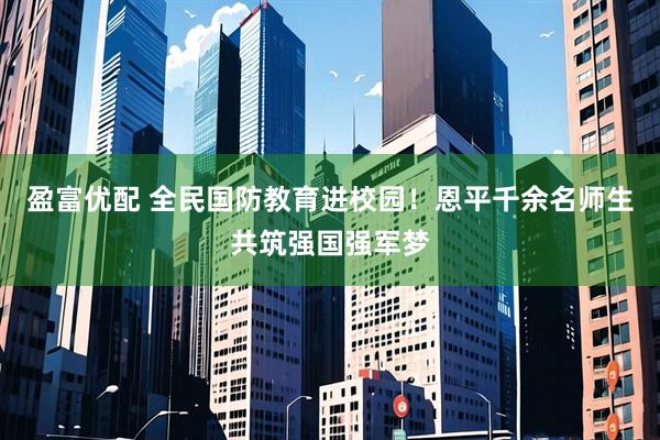 盈富优配 全民国防教育进校园！恩平千余名师生共筑强国强军梦