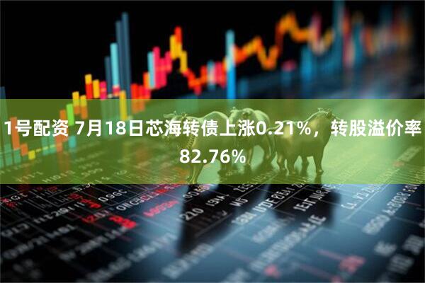 1号配资 7月18日芯海转债上涨0.21%，转股溢价率82.76%