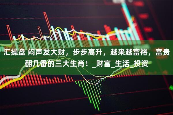 汇操盘 闷声发大财，步步高升，越来越富裕，富贵翻几番的三大生肖！_财富_生活_投资
