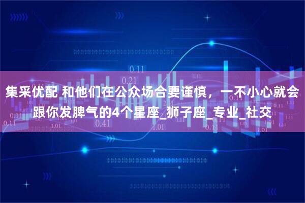 集采优配 和他们在公众场合要谨慎，一不小心就会跟你发脾气的4个星座_狮子座_专业_社交