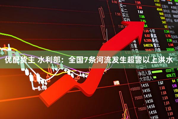 优配货主 水利部：全国7条河流发生超警以上洪水