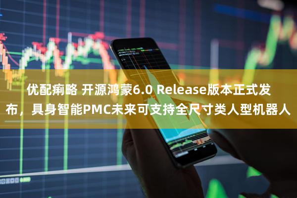 优配痢略 开源鸿蒙6.0 Release版本正式发布，具身智能PMC未来可支持全尺寸类人型机器人