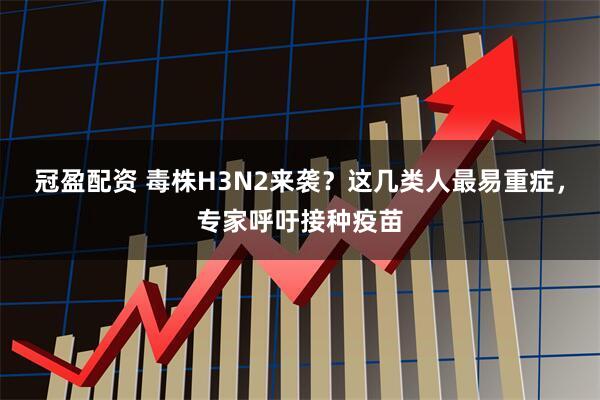 冠盈配资 毒株H3N2来袭？这几类人最易重症，专家呼吁接种疫苗