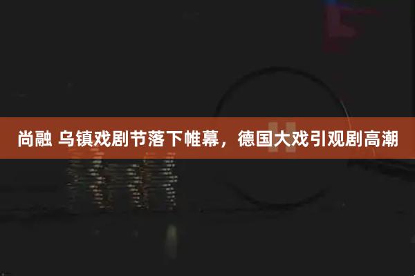 尚融 乌镇戏剧节落下帷幕，德国大戏引观剧高潮