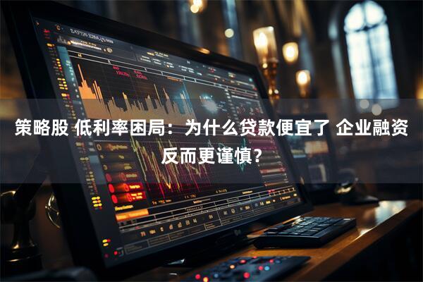 策略股 低利率困局：为什么贷款便宜了 企业融资反而更谨慎？