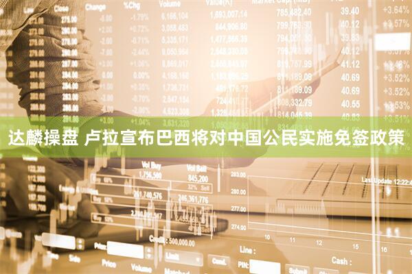 达麟操盘 卢拉宣布巴西将对中国公民实施免签政策
