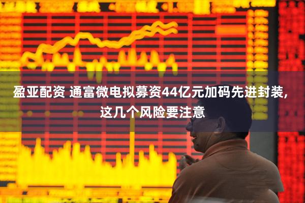 盈亚配资 通富微电拟募资44亿元加码先进封装, 这几个风险要注意