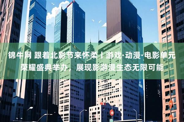 锦牛网 跟着北影节来怀柔丨游戏·动漫·电影单元荣耀盛典举办，展现影游漫生态无限可能