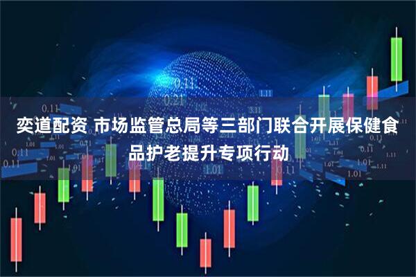 奕道配资 市场监管总局等三部门联合开展保健食品护老提升专项行动
