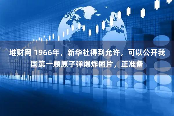 堆财网 1966年，新华社得到允许，可以公开我国第一颗原子弹爆炸图片，正准备
